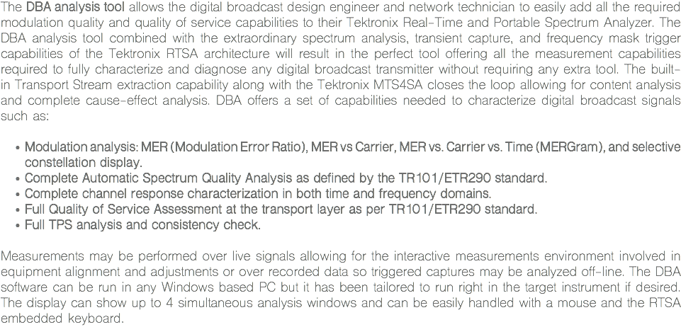 The DBA analysis tool allows the digital broadcast design engineer and network technician to easily add all the required modulation quality and quality of service capabilities to their Tektronix Real-Time and Portable Spectrum Analyzer. The DBA analysis tool combined with the extraordinary spectrum analysis, transient capture, and frequency mask trigger capabilities of the Tektronix RTSA architecture will result in the perfect tool offering all the measurement capabilities required to fully characterize and diagnose any digital broadcast transmitter without requiring any extra tool. The built-in Transport Stream extraction capability along with the Tektronix MTS4SA closes the loop allowing for content analysis and complete cause-effect analysis. DBA offers a set of capabilities needed to characterize digital broadcast signals such as: Modulation analysis: MER (Modulation Error Ratio), MER vs Carrier, MER vs. Carrier vs. Time (MERGram), and selective constellation display.
Complete Automatic Spectrum Quality Analysis as defined by the TR101/ETR290 standard.
Complete channel response characterization in both time and frequency domains.
Full Quality of Service Assessment at the transport layer as per TR101/ETR290 standard.
Full TPS analysis and consistency check. Measurements may be performed over live signals allowing for the interactive measurements environment involved in equipment alignment and adjustments or over recorded data so triggered captures may be analyzed off-line. The DBA software can be run in any Windows based PC but it has been tailored to run right in the target instrument if desired. The display can show up to 4 simultaneous analysis windows and can be easily handled with a mouse and the RTSA embedded keyboard.