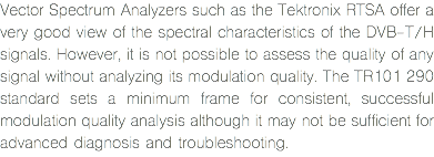 Vector Spectrum Analyzers such as the Tektronix RTSA offer a very good view of the spectral characteristics of the DVB-T/H signals. However, it is not possible to assess the quality of any signal without analyzing its modulation quality. The TR101 290 standard sets a minimum frame for consistent, successful modulation quality analysis although it may not be sufficient for advanced diagnosis and troubleshooting.