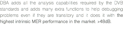 DBA adds all the analysis capabilities required by the DVB standards and adds many extra functions to help debugging problems even if they are transitory and it does it with the highest intrinsic MER performance in the market: >48dB.