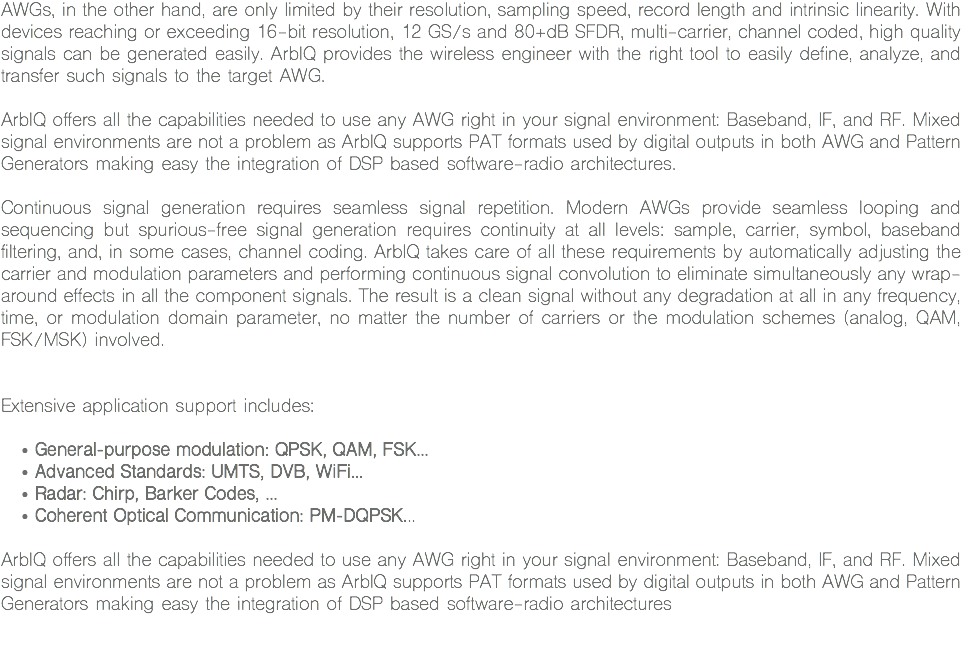 AWGs, in the other hand, are only limited by their resolution, sampling speed, record length and intrinsic linearity. With devices reaching or exceeding 16-bit resolution, 12 GS/s and 80+dB SFDR, multi-carrier, channel coded, high quality signals can be generated easily. ArbIQ provides the wireless engineer with the right tool to easily define, analyze, and transfer such signals to the target AWG. ArbIQ offers all the capabilities needed to use any AWG right in your signal environment: Baseband, IF, and RF. Mixed signal environments are not a problem as ArbIQ supports PAT formats used by digital outputs in both AWG and Pattern Generators making easy the integration of DSP based software-radio architectures. Continuous signal generation requires seamless signal repetition. Modern AWGs provide seamless looping and sequencing but spurious-free signal generation requires continuity at all levels: sample, carrier, symbol, baseband filtering, and, in some cases, channel coding. ArbIQ takes care of all these requirements by automatically adjusting the carrier and modulation parameters and performing continuous signal convolution to eliminate simultaneously any wrap-around effects in all the component signals. The result is a clean signal without any degradation at all in any frequency, time, or modulation domain parameter, no matter the number of carriers or the modulation schemes (analog, QAM, FSK/MSK) involved. Extensive application support includes: General-purpose modulation: QPSK, QAM, FSK...
Advanced Standards: UMTS, DVB, WiFi...
Radar: Chirp, Barker Codes, ...
Coherent Optical Communication: PM-DQPSK... ArbIQ offers all the capabilities needed to use any AWG right in your signal environment: Baseband, IF, and RF. Mixed signal environments are not a problem as ArbIQ supports PAT formats used by digital outputs in both AWG and Pattern Generators making easy the integration of DSP based software-radio architectures 