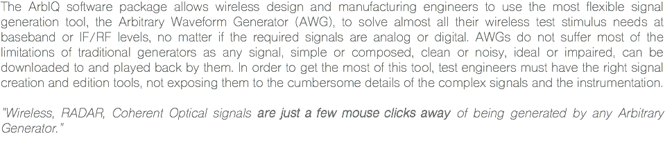 The ArbIQ software package allows wireless design and manufacturing engineers to use the most flexible signal generation tool, the Arbitrary Waveform Generator (AWG), to solve almost all their wireless test stimulus needs at baseband or IF/RF levels, no matter if the required signals are analog or digital. AWGs do not suffer most of the limitations of traditional generators as any signal, simple or composed, clean or noisy, ideal or impaired, can be downloaded to and played back by them. In order to get the most of this tool, test engineers must have the right signal creation and edition tools, not exposing them to the cumbersome details of the complex signals and the instrumentation. "Wireless, RADAR, Coherent Optical signals are just a few mouse clicks away of being generated by any Arbitrary Generator."
