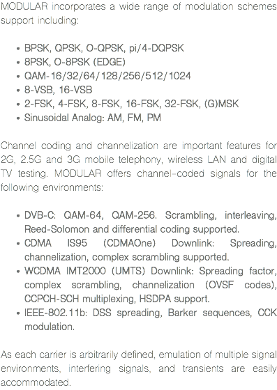 MODULAR incorporates a wide range of modulation schemes support including: BPSK, QPSK, O-QPSK, pi/4-DQPSK
8PSK, O-8PSK (EDGE)
QAM-16/32/64/128/256/512/1024
8-VSB, 16-VSB
2-FSK, 4-FSK, 8-FSK, 16-FSK, 32-FSK, (G)MSK
Sinusoidal Analog: AM, FM, PM Channel coding and channelization are important features for 2G, 2.5G and 3G mobile telephony, wireless LAN and digital TV testing. MODULAR offers channel-coded signals for the following environments: DVB-C: QAM-64, QAM-256. Scrambling, interleaving, Reed-Solomon and differential coding supported.
CDMA IS95 (CDMAOne) Downlink: Spreading, channelization, complex scrambling supported.
WCDMA IMT2000 (UMTS) Downlink: Spreading factor, complex scrambling, channelization (OVSF codes), CCPCH-SCH multiplexing, HSDPA support.
IEEE-802.11b: DSS spreading, Barker sequences, CCK modulation. As each carrier is arbitrarily defined, emulation of multiple signal environments, interfering signals, and transients are easily accommodated.