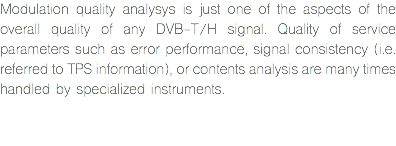 Modulation quality analysys is just one of the aspects of the overall quality of any DVB-T/H signal. Quality of service parameters such as error performance, signal consistency (i.e. referred to TPS information), or contents analysis are many times handled by specialized instruments. 