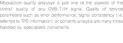 Modulation quality analysys is just one of the aspects of the overall quality of any DVB-T/H signal. Quality of service parameters such as error performance, signal consistency (i.e. referred to TPS information), or contents analysis are many times handled by specialized instruments. 