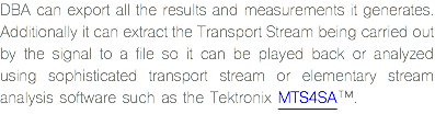 DBA can export all the results and measurements it generates. Additionally it can extract the Transport Stream being carried out by the signal to a file so it can be played back or analyzed using sophisticated transport stream or elementary stream analysis software such as the Tektronix MTS4SA™.