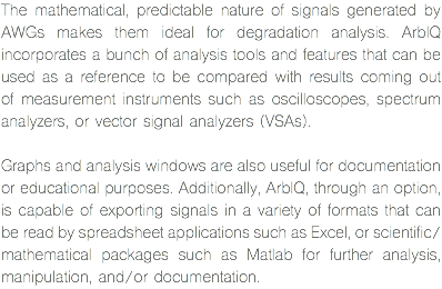 The mathematical, predictable nature of signals generated by AWGs makes them ideal for degradation analysis. ArbIQ incorporates a bunch of analysis tools and features that can be used as a reference to be compared with results coming out of measurement instruments such as oscilloscopes, spectrum analyzers, or vector signal analyzers (VSAs). Graphs and analysis windows are also useful for documentation or educational purposes. Additionally, ArbIQ, through an option, is capable of exporting signals in a variety of formats that can be read by spreadsheet applications such as Excel, or scientific/ mathematical packages such as Matlab for further analysis, manipulation, and/or documentation.