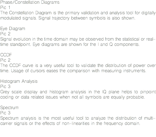 Phase/Constellation Diagrams
Pic 1
The Constellation Diagram is the primary validation and analysis tool for digitally modulated signals. Signal trajectory between symbols is also shown. Eye Diagram
Pic 2
Signal evolution in the time domain may be observed from the statistical or real-time standpoint. Eye diagrams are shown for the I and Q components. CCDF
Pic 2
The CCDF curve is a very useful tool to validate the distribution of power over time. Usage of cursors eases the comparison with measuring instruments. Histogram Analysis
Pic 3
Grey scale display and histogram analysis in the IQ plane helps to pinpoint coding or data related issues when not all symbols are equally probable. Spectrum
Pic 3
Spectrum analysis is the most useful tool to analyze the distribution of multi-carrier signals or the effects of non-linearities in the frequency domain. 