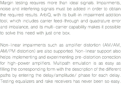 Margin testing requires more than ideal signals. Impairments, noise and interfering signals must be added in order to obtain the required results. ArbIQ, with its built-in impairment addition tool, which includes carrier feed-through and quadrature error and imbalance, and its multi-carrier capability makes it possible to solve this need with just one box. Non-linear impairments such as amplifier distortion (AM/AM, AM/PM distortion) are also supported. Non-linear support also helps implementing and experimenting pre-distortion correction for high-power amplifiers. Multipath emulation is as easy as filling the corresponding form with the description of the different paths by entering the delay/amplitude/ phase for each delay. Testing equalizers and rake receivers has never been so easy.