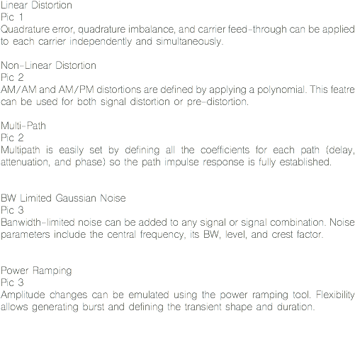 Linear Distortion
Pic 1
Quadrature error, quadrature imbalance, and carrier feed-through can be applied to each carrier independently and simultaneously. Non-Linear Distortion
Pic 2
AM/AM and AM/PM distortions are defined by applying a polynomial. This featre can be used for both signal distortion or pre-distortion. Multi-Path
Pic 2
Multipath is easily set by defining all the coefficients for each path (delay, attenuation, and phase) so the path impulse response is fully established. BW Limited Gaussian Noise
Pic 3
Banwidth-limited noise can be added to any signal or signal combination. Noise parameters include the central frequency, its BW, level, and crest factor. Power Ramping
Pic 3
Amplitude changes can be emulated using the power ramping tool. Flexibility allows generating burst and defining the transient shape and duration. 