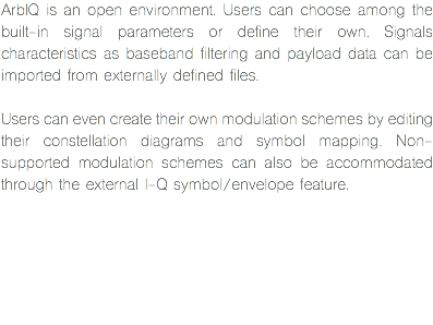 ArbIQ is an open environment. Users can choose among the built-in signal parameters or define their own. Signals characteristics as baseband filtering and payload data can be imported from externally defined files. Users can even create their own modulation schemes by editing their constellation diagrams and symbol mapping. Non-supported modulation schemes can also be accommodated through the external I-Q symbol/envelope feature.