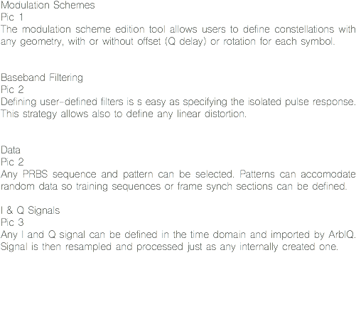 Modulation Schemes
Pic 1
The modulation scheme edition tool allows users to define constellations with any geometry, with or without offset (Q delay) or rotation for each symbol. Baseband Filtering
Pic 2
Defining user-defined filters is s easy as specifying the isolated pulse response. This strategy allows also to define any linear distortion. Data
Pic 2
Any PRBS sequence and pattern can be selected. Patterns can accomodate random data so training sequences or frame synch sections can be defined. I & Q Signals
Pic 3
Any I and Q signal can be defined in the time domain and imported by ArbIQ. Signal is then resampled and processed just as any internally created one. 