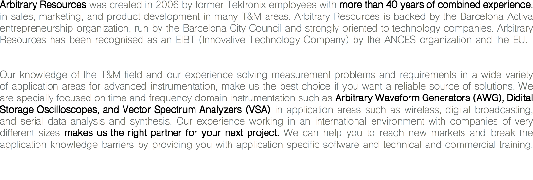 Arbitrary Resources was created in 2006 by former Tektronix employees with more than 40 years of combined experience. in sales, marketing, and product development in many T&M areas. Arbitrary Resources is backed by the Barcelona Activa entrepreneurship organization, run by the Barcelona City Council and strongly oriented to technology companies. Arbitrary Resources has been recognised as an EIBT (Innovative Technology Company) by the ANCES organization and the EU. Our knowledge of the T&M field and our experience solving measurement problems and requirements in a wide variety of application areas for advanced instrumentation, make us the best choice if you want a reliable source of solutions. We are specially focused on time and frequency domain instrumentation such as Arbitrary Waveform Generators (AWG), Didital Storage Oscilloscopes, and Vector Spectrum Analyzers (VSA) in application areas such as wireless, digital broadcasting, and serial data analysis and synthesis. Our experience working in an international environment with companies of very different sizes makes us the right partner for your next project. We can help you to reach new markets and break the application knowledge barriers by providing you with application specific software and technical and commercial training.