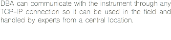 DBA can communicate with the instrument through any TCP-IP connection so it can be used in the field and handled by experts from a central location.