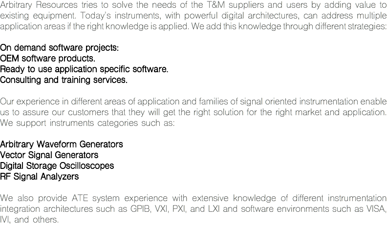 Arbitrary Resources tries to solve the needs of the T&M suppliers and users by adding value to existing equipment. Today's instruments, with powerful digital architectures, can address multiple application areas if the right knowledge is applied. We add this knowledge through different strategies: On demand software projects:
OEM software products.
Ready to use application specific software.
Consulting and training services. Our experience in different areas of application and families of signal oriented instrumentation enable us to assure our customers that they will get the right solution for the right market and application. We support instruments categories such as: Arbitrary Waveform Generators
Vector Signal Generators
Digital Storage Oscilloscopes
RF Signal Analyzers We also provide ATE system experience with extensive knowledge of different instrumentation integration architectures such as GPIB, VXI, PXI, and LXI and software environments such as VISA, IVI, and others. 
