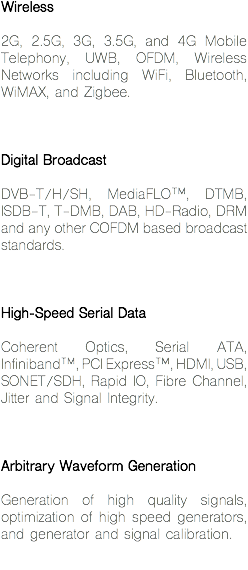 Wireless 2G, 2.5G, 3G, 3.5G, and 4G Mobile Telephony, UWB, OFDM, Wireless Networks including WiFi, Bluetooth, WiMAX, and Zigbee. Digital Broadcast DVB-T/H/SH, MediaFLO™, DTMB, ISDB-T, T-DMB, DAB, HD-Radio, DRM and any other COFDM based broadcast standards. High-Speed Serial Data Coherent Optics, Serial ATA, Infiniband™, PCI Express™, HDMI, USB, SONET/SDH, Rapid IO, Fibre Channel, Jitter and Signal Integrity. Arbitrary Waveform Generation Generation of high quality signals, optimization of high speed generators, and generator and signal calibration.