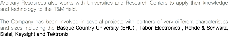 Arbitrary Resources also works with Universities and Research Centers to apply their knowledge and technology to the T&M field. The Company has been involved in several projects with partners of very different characteristics and sizes including the Basque Country University (EHU) , Tabor Electronics , Rohde & Schwarz, Sistel, Keysight and Tektronix.