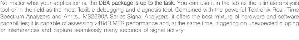 No matter what your application is, the DBA package is up to the task. You can use it in the lab as the ultimate analysis tool or in the field as the most flexible debugging and diagnosis tool. Combined with the powerful Tektronix Real-Time Spectrum Analyzers and Anritsu MS2690A Series Signal Analyzers, it offers the best mixture of hardware and software capabilities; it is capable of assessing >48dB MER performance and, at the same time, triggering on unexpected clipping or interferences and capture seamlessly many seconds of signal activity.